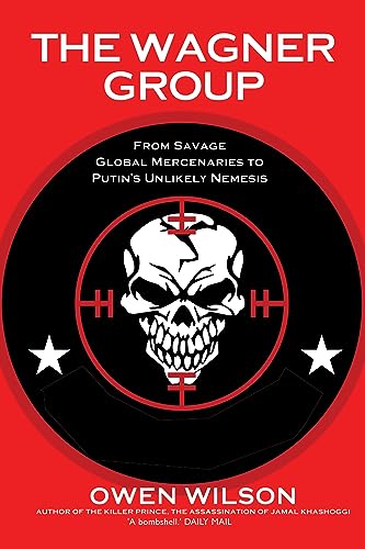 The Wagner Group: From Savage Global Mercenaries to Vladimir Putin's Unlikely Nemesis: Yevgeny Prigozhin's Mercenaries and Their Ties to Vladimir Putin