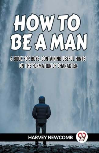 HOW TO BE A MAN A BOOK FOR BOYS, CONTAINING USEFUL HINTS ON THE FORMATION OF CHARACTER