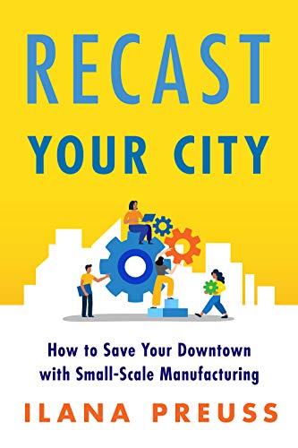 Recast Your City : How to Save Your Downtown with Small-Scale Manufacturing