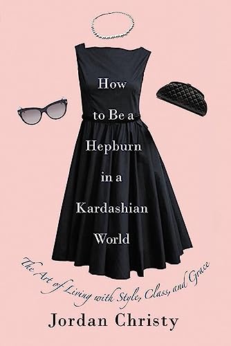 How To Be A Hepburn In A Kardashian World : The Art of Living with Style, Class, and Grace