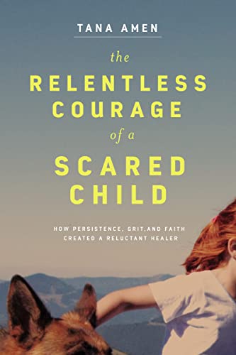 The Relentless Courage of a Scared Child : How Persistence, Grit, and Faith Created a Reluctant Healer