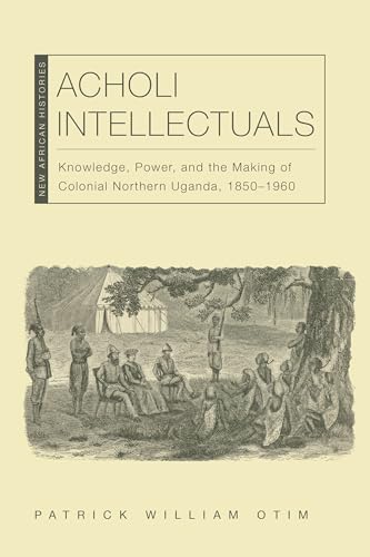 Acholi Intellectuals : Knowledge, Power, and the Making of Colonial Northern Uganda, 1850–1960