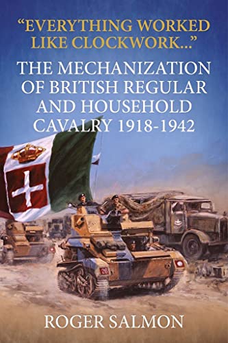 Everything Worked Like Clockwork: The Mechanization of British Regular and Household Cavalry 1918-1942 (Wolverhampton Military Studies)