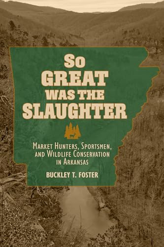 So Great Was the Slaughter : Market Hunters, Sportsmen, and Wildlife Conservation in Arkansas