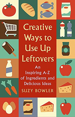 Creative Ways to Use Up Leftovers: An Inspiring A - Z of Ingredients and Delicious Ideas