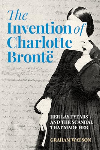 The Invention of Charlotte Bronte : Her Last Years and the Scandal That Made Her