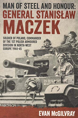 Man of Steel and Honour: General Stanislaw Maczek : Soldier of Poland, Commander of the 1st Polish Armoured Division in North-West Europe 1944-45