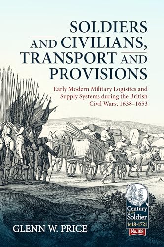 Soldiers and Civilians, Transport and Provisions: Early Modern Military Logistics and Supply Systems During the British Civil Wars, 1638-1653: 108 (Century of the Soldier)