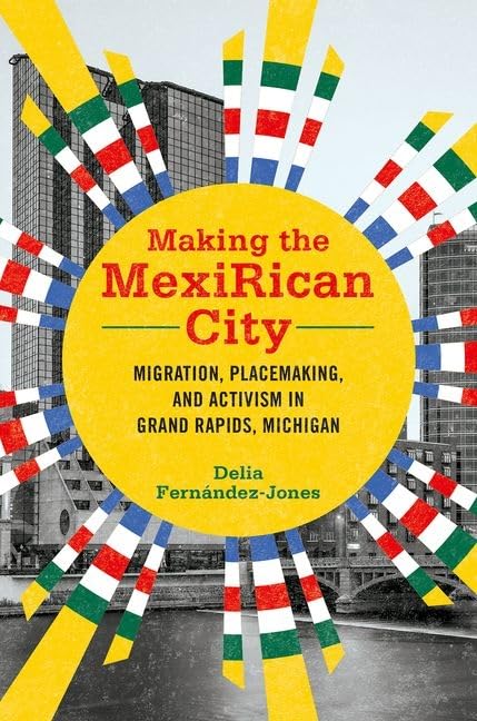 Making the MexiRican City: Migration, Placemaking, and Activism in Grand Rapids, Michigan (Latinos in Chicago and Midwest)
