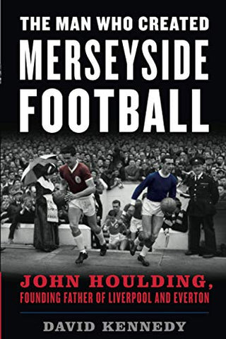 The Man Who Created Merseyside Football: John Houlding, Founding Father of Liverpool and Everton