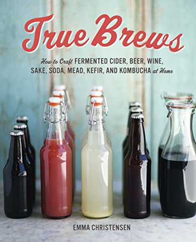 True Brews: How to Craft Fermented Cider, Beer, Wine, Sake, Soda, Kefir, and Kombucha at Home: How to Craft Fermented Cider, Beer, Wine, Sake, Soda, Mead, Kefir, and Kombucha at Home