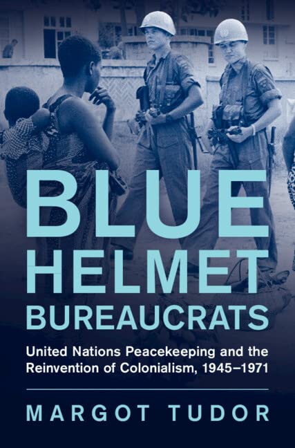 Blue Helmet Bureaucrats: United Nations Peacekeeping and the Reinvention of Colonialism, 1945–1971 (Human Rights in History)