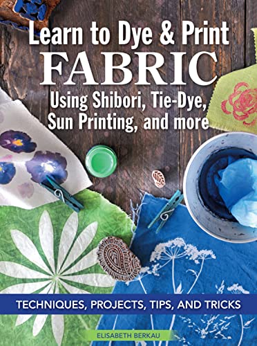 Learn to Dye &amp; Print Fabric Using Shibori, Tie-Dye, and Sun Print: 7 Techniques, Tips and Tricks for Quick Success