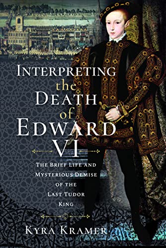 Interpreting the Death of Edward VI : The Life and Mysterious Demise of the Last Tudor King