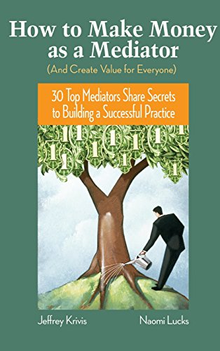 How to Make Money as a Mediator (a Create Value for Everyone): 30 Top Mediators Share Secrets to Building a Successful Practice