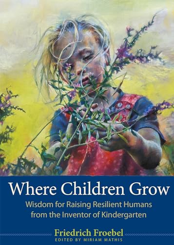 Where Children Grow : Wisdom for Raising Resilient Humans from the Inventor of Kindergarten