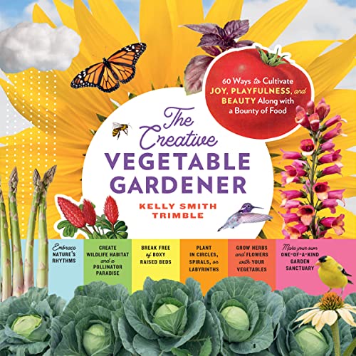 The Creative Vegetable Gardener : 60 Ways to Cultivate Joy, Playfulness, and Beauty along with a Bounty of Food