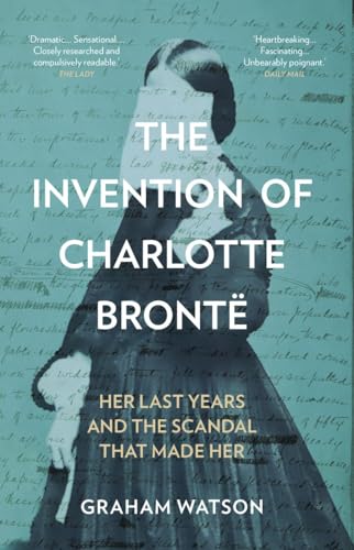 The Invention of Charlotte Bronte : Her Last Years and the Scandal That Made Her