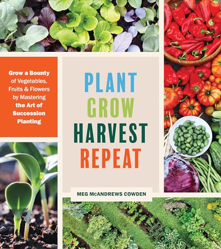 Plant Grow Harvest Repeat : Grow a Bounty of Vegetables, Fruits, and Flowers by Mastering the Art of Succession Planting