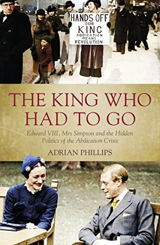 The King Who Had To Go: Edward VIII, Mrs. Simpson and the Hidden Politics of the Abdication Crisis