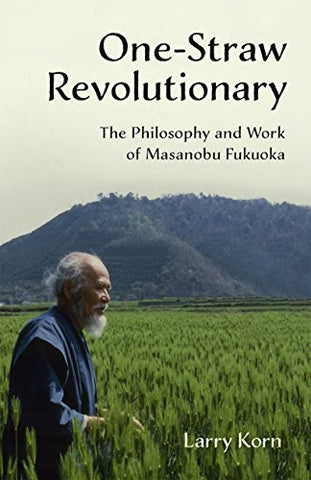 One-Straw Revolutionary: The First Commentary on the Work of the Late Japanese Farmer and Philosopher Masanobu Fukuoka (1913-2008), Widely Considered ... The Philosophy and Work of Masanobu Fukuoka